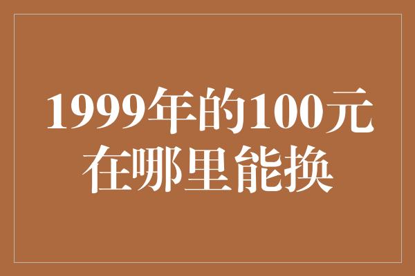 1999年的100元在哪里能换