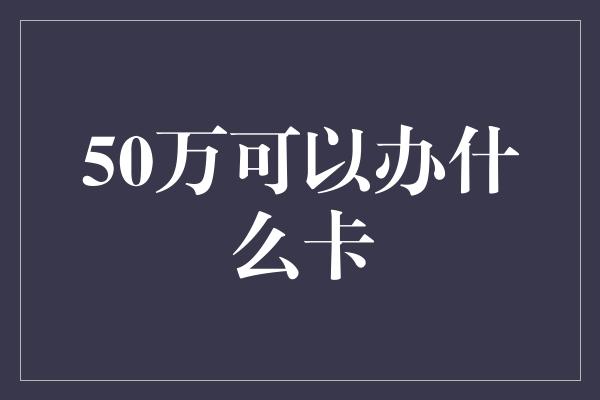 50万可以办什么卡