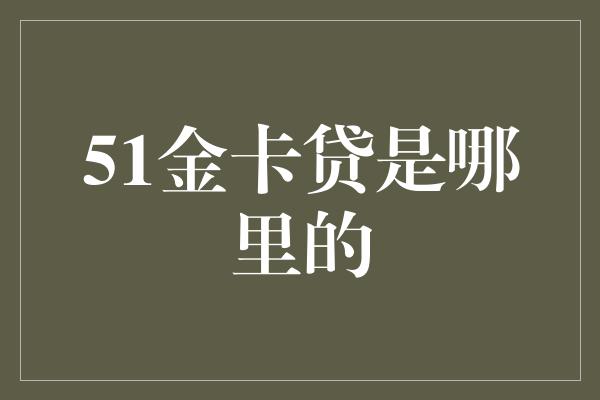 51金卡贷是哪里的