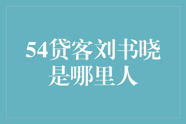 54贷客刘书晓是哪里人