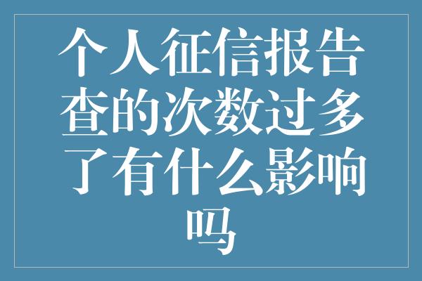 个人征信报告查的次数过多了有什么影响吗