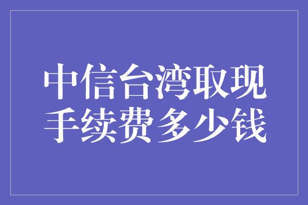 中信台湾取现手续费多少钱