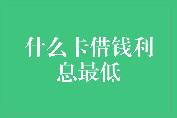 什么卡借钱利息最低