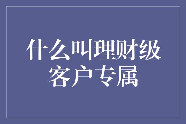 什么叫理财级客户专属