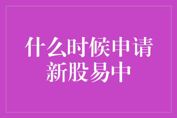 什么时候申请新股易中