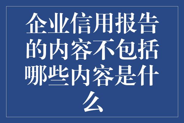 企业信用报告的内容不包括哪些内容是什么