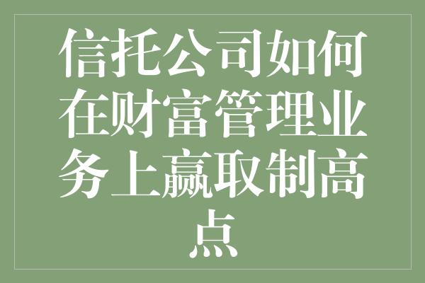 信托公司如何在财富管理业务上赢取制高点