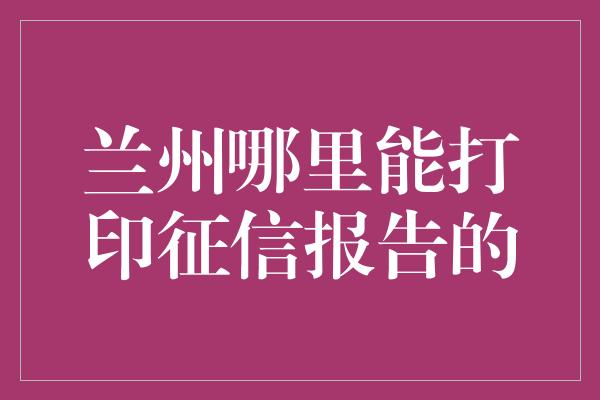 兰州哪里能打印征信报告的