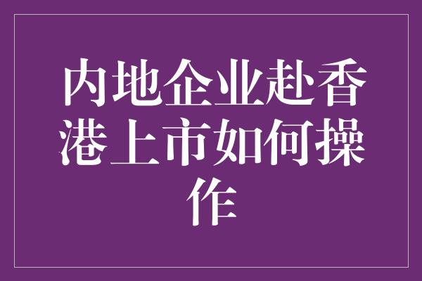 内地企业赴香港上市如何操作