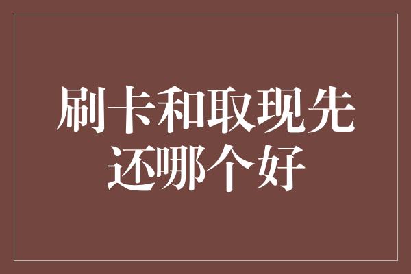 刷卡和取现先还哪个好