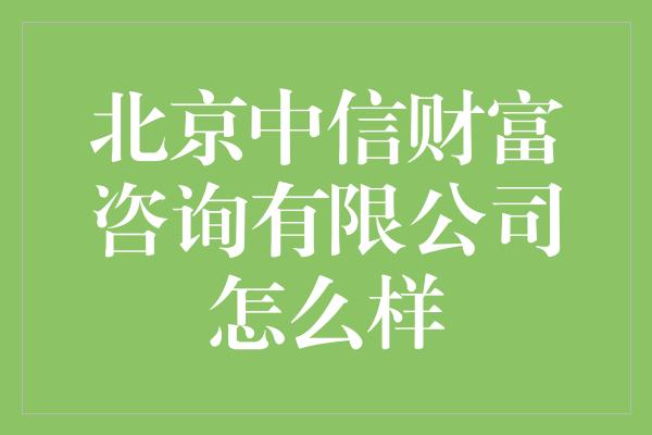 北京中信财富咨询有限公司怎么样