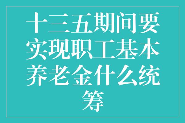 十三五期间要实现职工基本养老金什么统筹