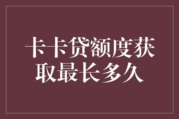 卡卡贷额度获取最长多久