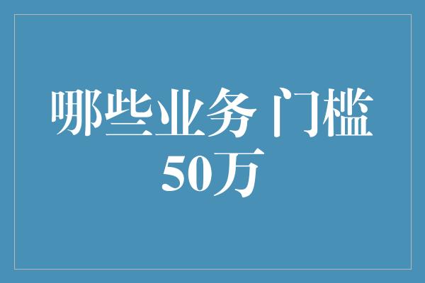 哪些业务 门槛50万