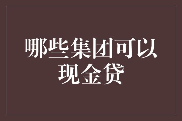 哪些集团可以现金贷