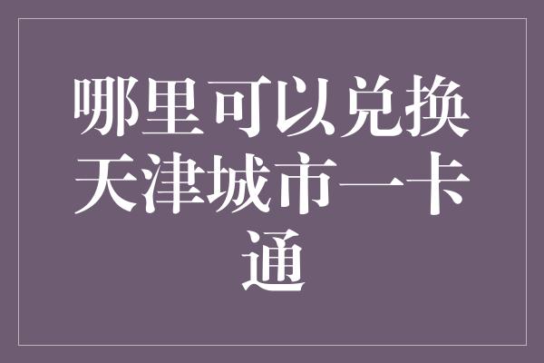 哪里可以兑换天津城市一卡通