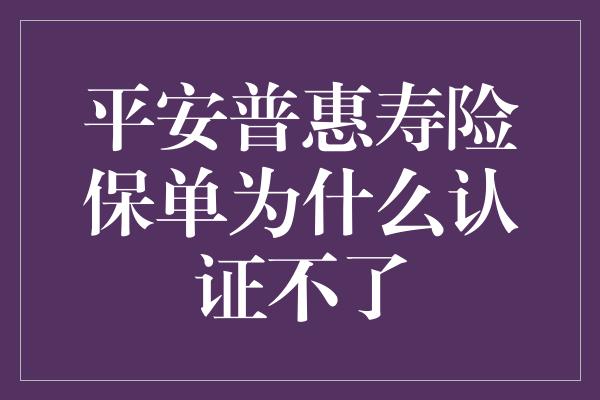 平安普惠寿险保单为什么认证不了