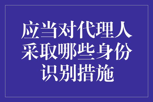 应当对代理人采取哪些身份识别措施