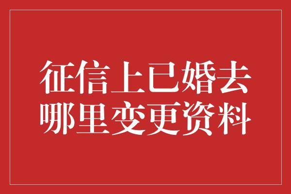 征信上已婚去哪里变更资料