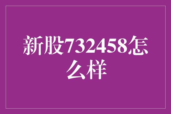 新股732458怎么样