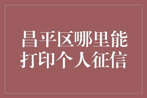 昌平区哪里能打印个人征信