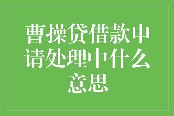 曹操贷借款申请处理中什么意思