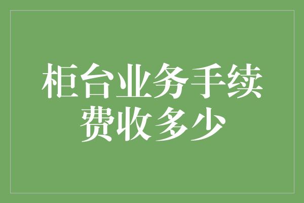 柜台业务手续费收多少