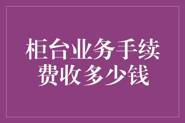 柜台业务手续费收多少钱