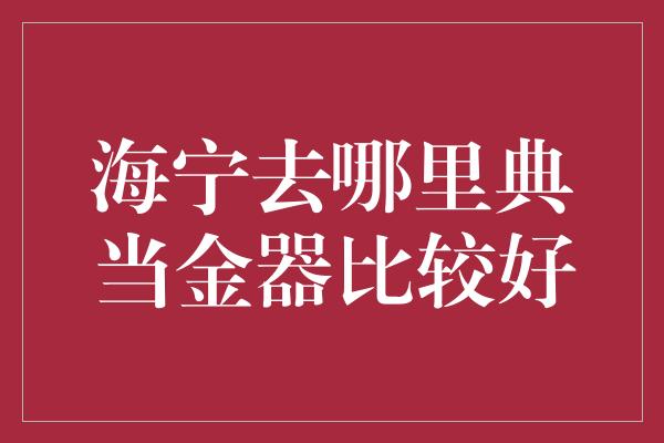 海宁去哪里典当金器比较好