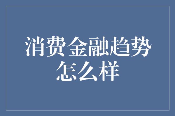 消费金融趋势怎么样