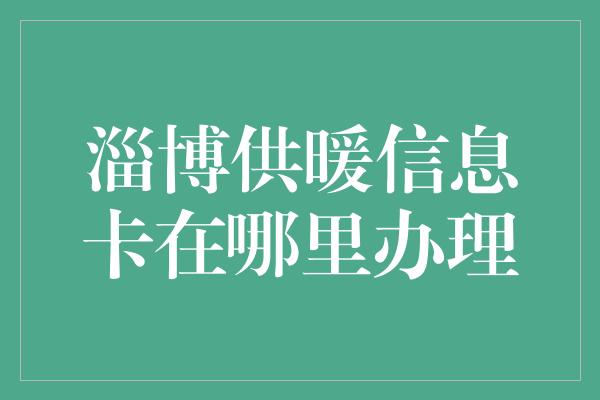 淄博供暖信息卡在哪里办理