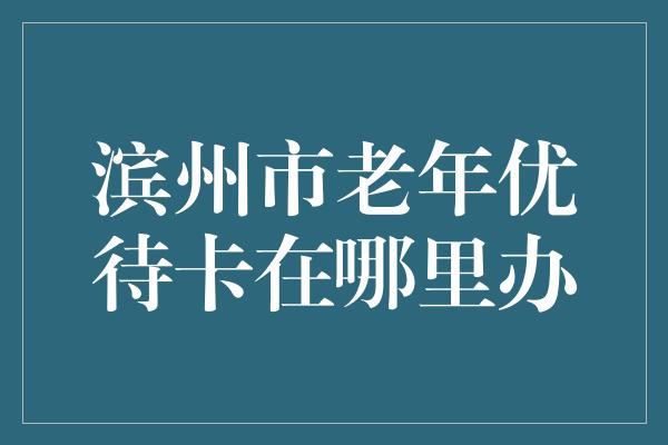 滨州市老年优待卡在哪里办