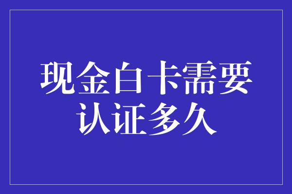 现金白卡需要认证多久