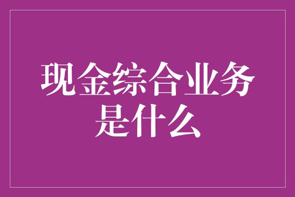 现金综合业务是什么