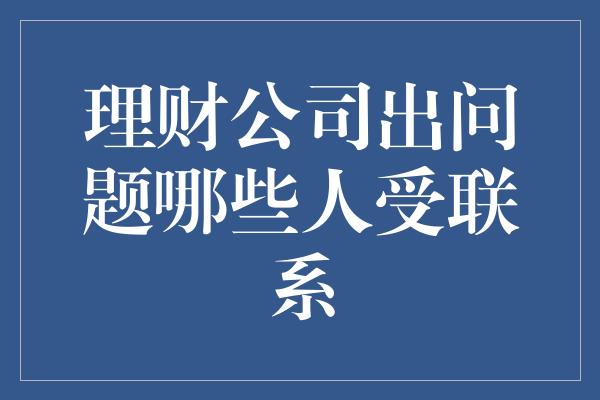 理财公司出问题哪些人受联系