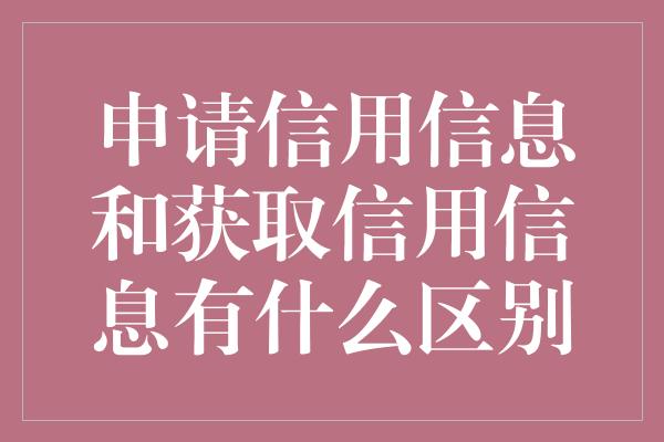 申请信用信息和获取信用信息有什么区别