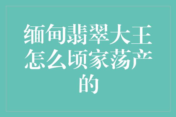 缅甸翡翠大王怎么顷家荡产的