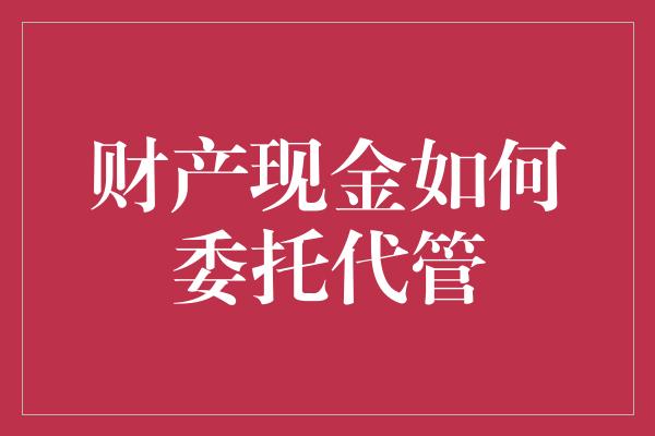 财产现金如何委托代管