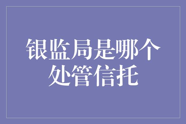 银监局是哪个处管信托